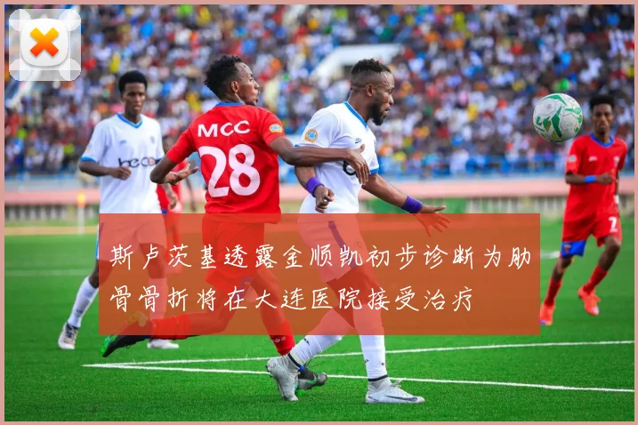 斯卢茨基透露金顺凯初步诊断为肋骨骨折将在大连医院接受治疗