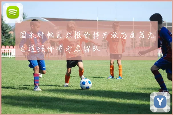 国米对帕瓦尔报价持开放态度若无合适报价将考虑留队