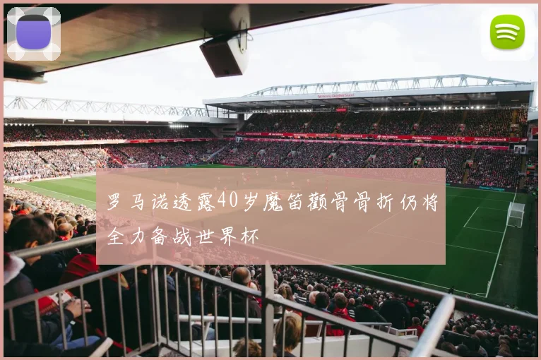 罗马诺透露40岁魔笛颧骨骨折仍将全力备战世界杯