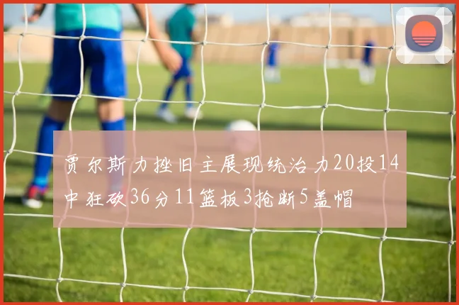 贾尔斯力挫旧主展现统治力20投14中狂砍36分11篮板3抢断5盖帽