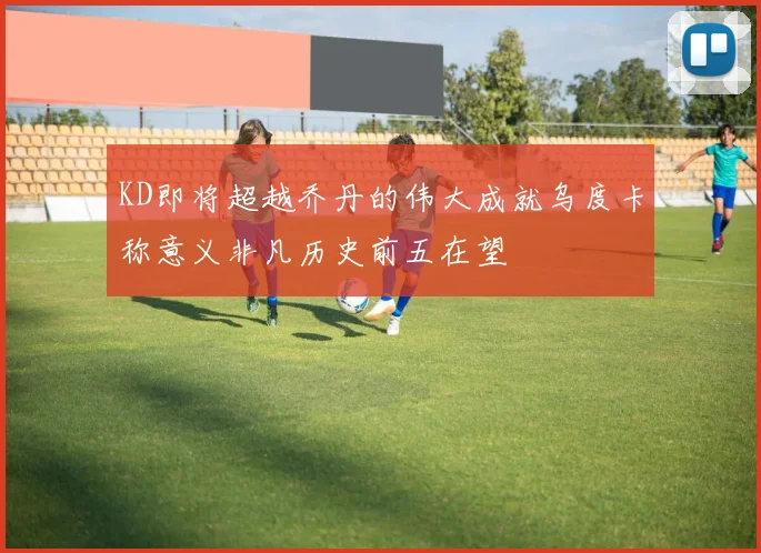 KD即将超越乔丹的伟大成就乌度卡称意义非凡历史前五在望