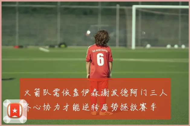 火箭队需依靠伊森谢泼德阿门三人齐心协力才能逆转局势拯救赛季