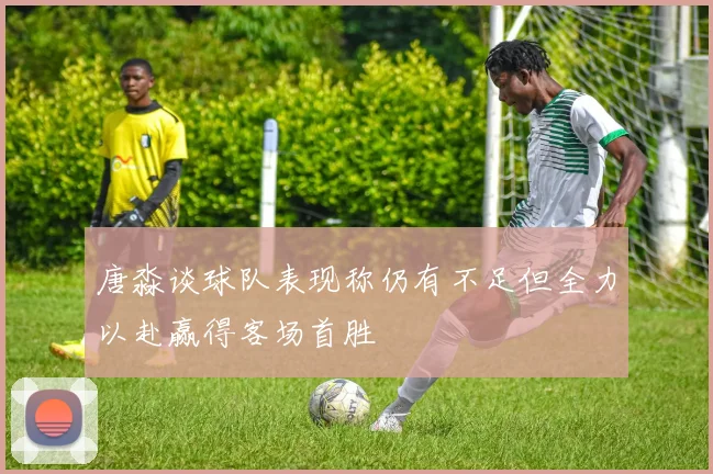 唐淼谈球队表现称仍有不足但全力以赴赢得客场首胜