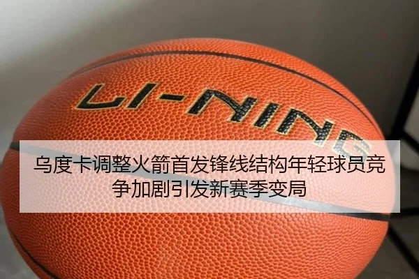乌度卡调整火箭首发锋线结构年轻球员竞争加剧引发新赛季变局（STARSPORTS）