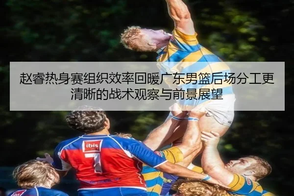 赵睿热身赛组织效率回暖广东男篮后场分工更清晰的战术观察与前景展望 - STARSPORTS