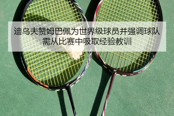 迪乌夫赞姆巴佩为世界级球员并强调球队需从比赛中吸取经验教训（STARSPORTS）